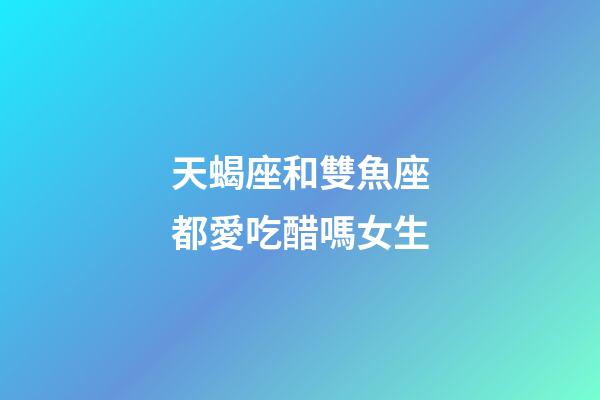 天蝎座和雙魚座都愛吃醋嗎女生-第1張-星座運勢-玄機派
