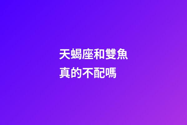 天蝎座和雙魚真的不配嗎-第1張-星座運勢-玄機派