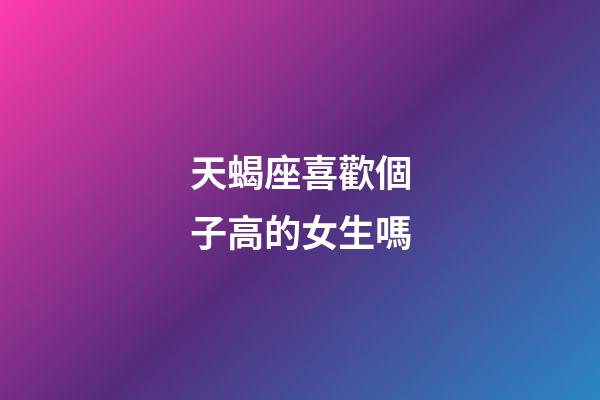 天蝎座喜歡個子高的女生嗎-第1張-星座運勢-玄機派