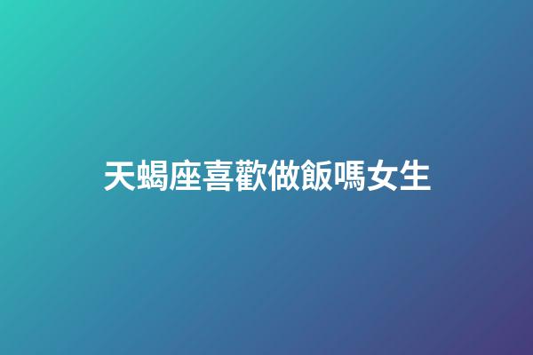 天蝎座喜歡做飯嗎女生-第1張-星座運勢-玄機派