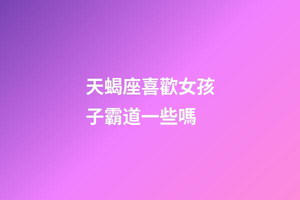 天蝎座喜歡女孩子霸道一些嗎-第1張-星座運勢-玄機派