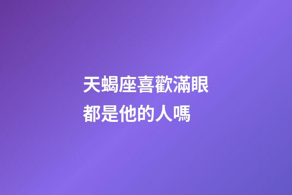 天蝎座喜歡滿眼都是他的人嗎-第1張-星座運勢-玄機派