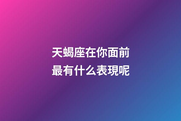 天蝎座在你面前最有什么表現呢-第1張-星座運勢-玄機派