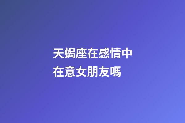 天蝎座在感情中在意女朋友嗎-第1張-星座運勢-玄機派