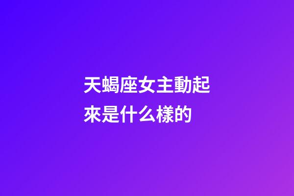 天蝎座女主動起來是什么樣的-第1張-星座運勢-玄機派