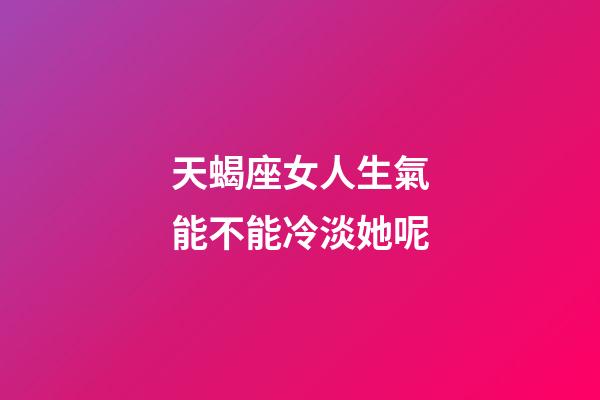天蝎座女人生氣能不能冷淡她呢-第1張-星座運勢-玄機派