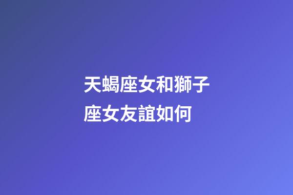 天蝎座女和獅子座女友誼如何-第1張-星座運勢-玄機派