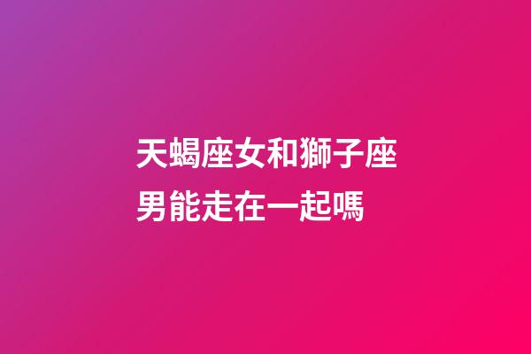 天蝎座女和獅子座男能走在一起嗎-第1張-星座運勢-玄機派
