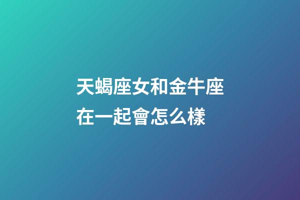 天蝎座女和金牛座在一起會怎么樣-第1張-星座運勢-玄機派