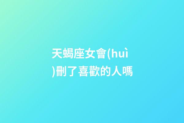 天蝎座女會(huì)刪了喜歡的人嗎-第1張-星座運(yùn)勢(shì)-玄機(jī)派