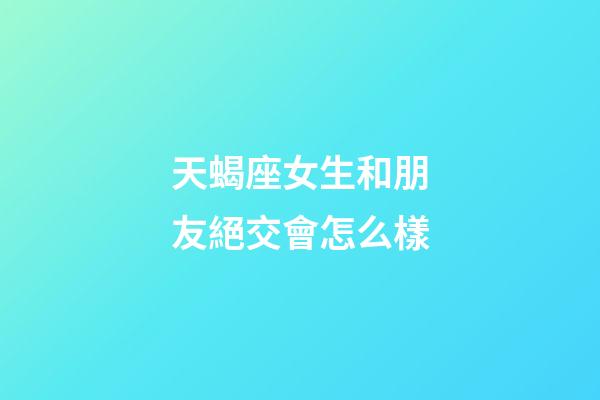 天蝎座女生和朋友絕交會怎么樣-第1張-星座運勢-玄機派