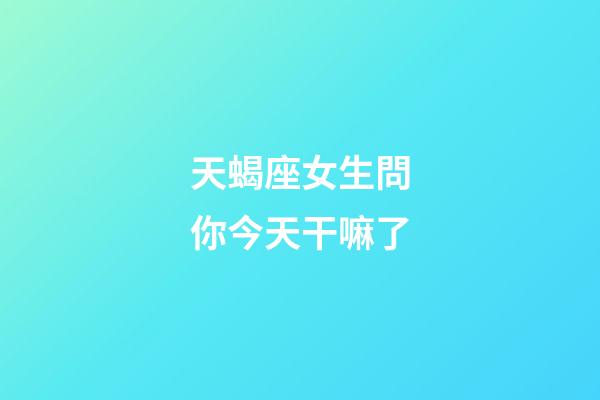 天蝎座女生問你今天干嘛了