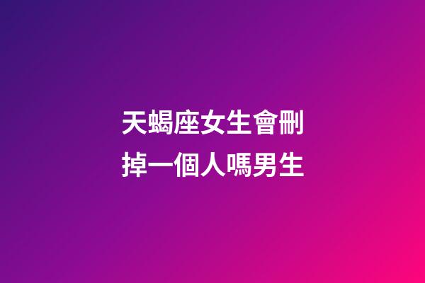 天蝎座女生會刪掉一個人嗎男生-第1張-星座運勢-玄機派