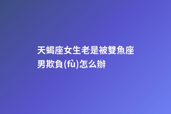 天蝎座女生老是被雙魚座男欺負(fù)怎么辦-第1張-星座運(yùn)勢(shì)-玄機(jī)派