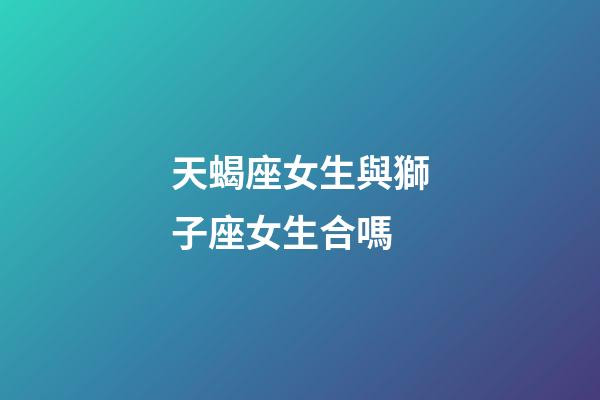 天蝎座女生與獅子座女生合嗎-第1張-星座運勢-玄機派