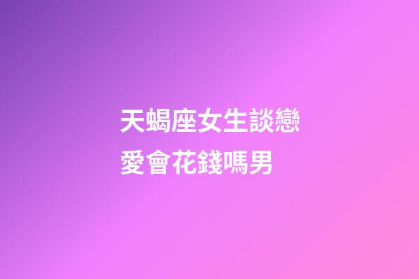 天蝎座女生談戀愛會花錢嗎男-第1張-星座運勢-玄機派
