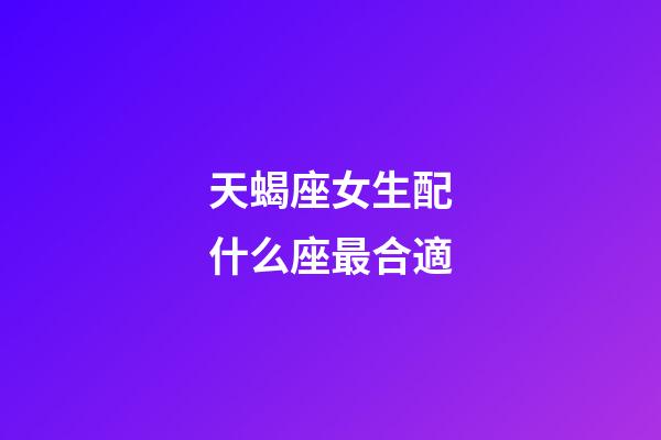 天蝎座女生配什么座最合適-第1張-星座運勢-玄機派