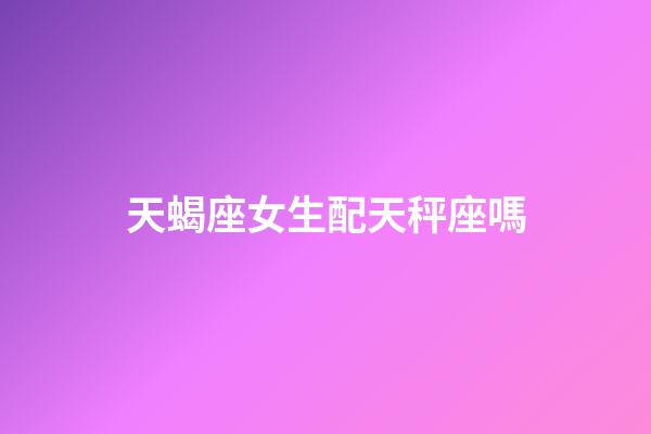 天蝎座女生配天秤座嗎-第1張-星座運(yùn)勢(shì)-玄機(jī)派