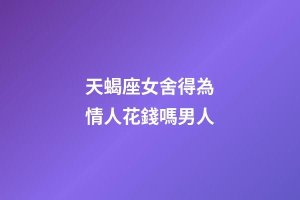 天蝎座女舍得為情人花錢嗎男人-第1張-星座運勢-玄機派