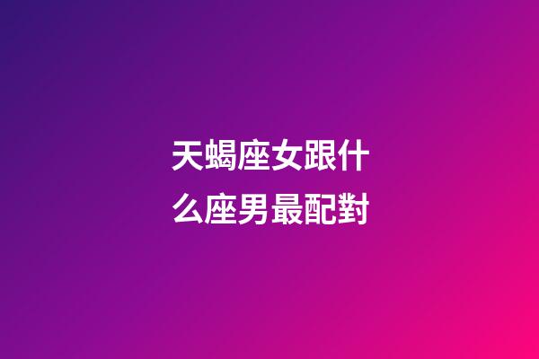 天蝎座女跟什么座男最配對-第1張-星座運勢-玄機派