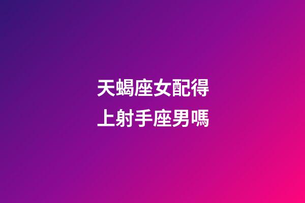 天蝎座女配得上射手座男嗎-第1張-星座運勢-玄機派