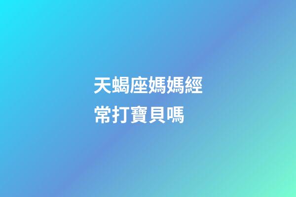 天蝎座媽媽經常打寶貝嗎-第1張-星座運勢-玄機派