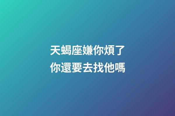 天蝎座嫌你煩了你還要去找他嗎-第1張-星座運勢-玄機派