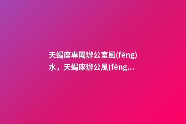 天蝎座專屬辦公室風(fēng)水，天蝎座辦公風(fēng)水禁忌