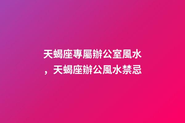 天蝎座專屬辦公室風水，天蝎座辦公風水禁忌