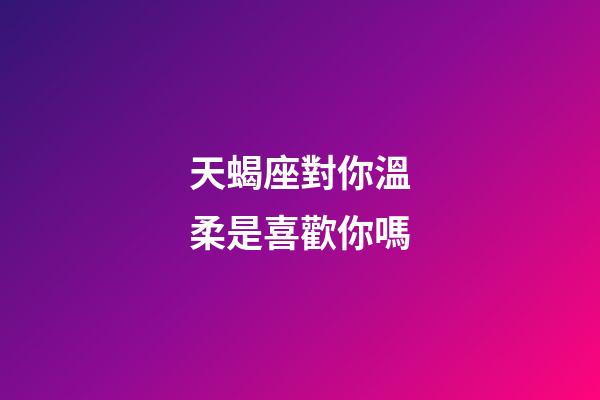 天蝎座對你溫柔是喜歡你嗎-第1張-星座運勢-玄機派