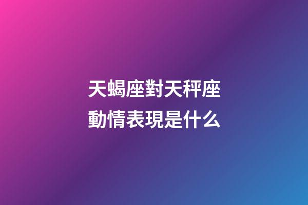 天蝎座對天秤座動情表現是什么-第1張-星座運勢-玄機派