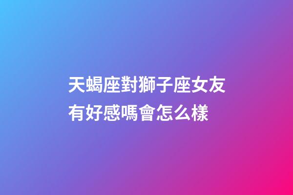 天蝎座對獅子座女友有好感嗎會怎么樣-第1張-星座運勢-玄機派