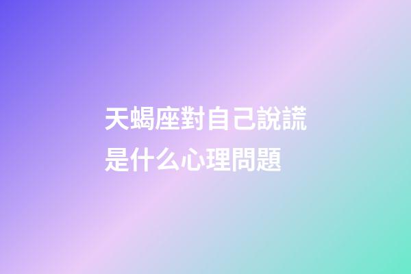 天蝎座對自己說謊是什么心理問題-第1張-星座運勢-玄機派