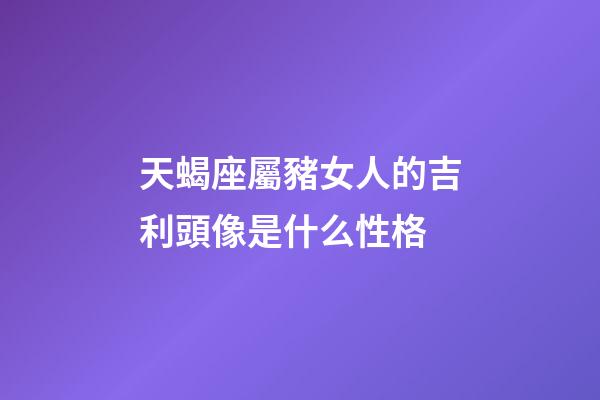 天蝎座屬豬女人的吉利頭像是什么性格-第1張-星座運勢-玄機派
