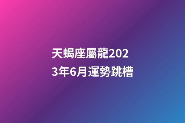 天蝎座屬龍2023年6月運勢跳槽-第1張-星座運勢-玄機派