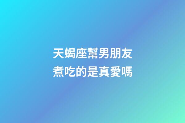 天蝎座幫男朋友煮吃的是真愛嗎-第1張-星座運(yùn)勢(shì)-玄機(jī)派