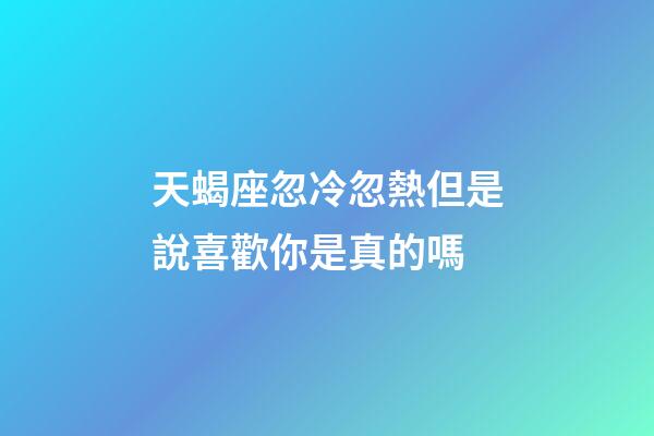 天蝎座忽冷忽熱但是說喜歡你是真的嗎-第1張-星座運勢-玄機派