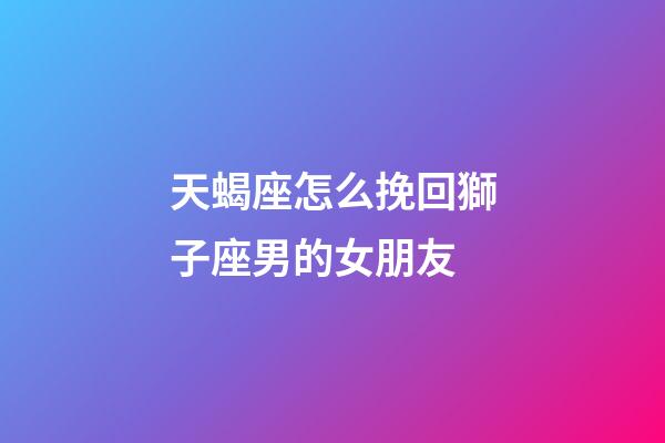 天蝎座怎么挽回獅子座男的女朋友-第1張-星座運勢-玄機派