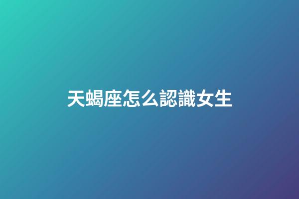 天蝎座怎么認識女生-第1張-星座運勢-玄機派