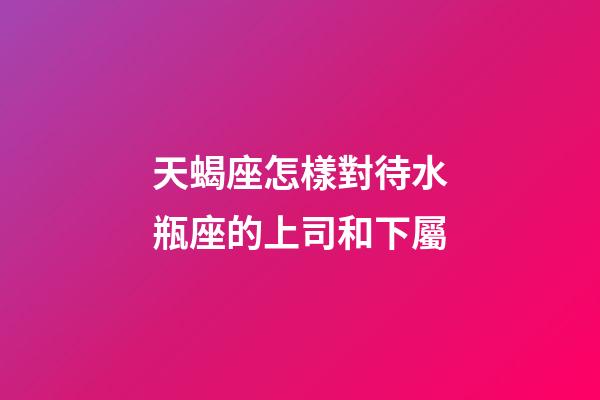 天蝎座怎樣對待水瓶座的上司和下屬-第1張-星座運勢-玄機派
