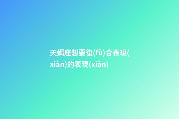 天蝎座想要復(fù)合表現(xiàn)的表現(xiàn)-第1張-星座運(yùn)勢(shì)-玄機(jī)派