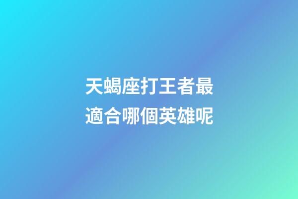 天蝎座打王者最適合哪個英雄呢-第1張-星座運勢-玄機派