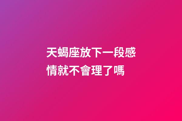 天蝎座放下一段感情就不會理了嗎