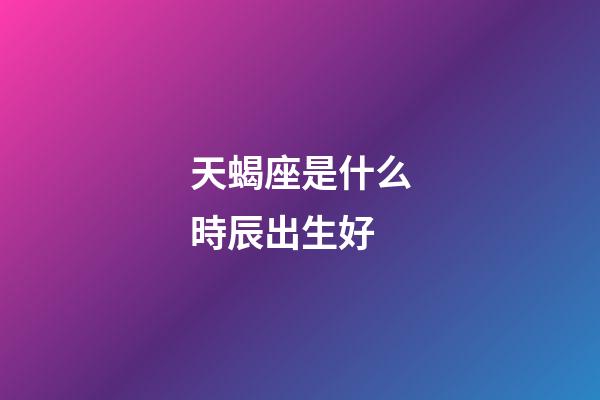 天蝎座是什么時辰出生好-第1張-星座運勢-玄機派