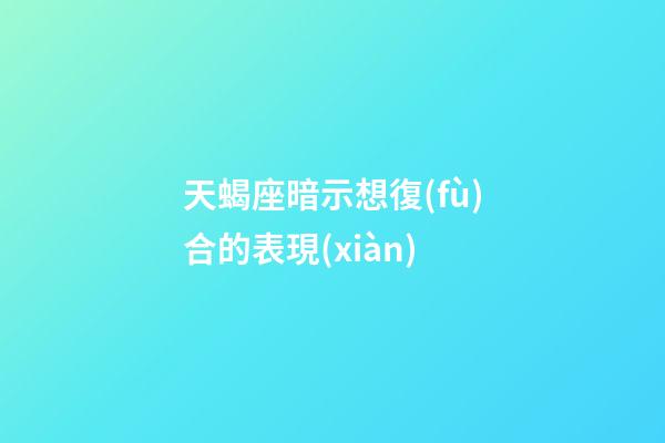 天蝎座暗示想復(fù)合的表現(xiàn)-第1張-星座運勢-玄機派