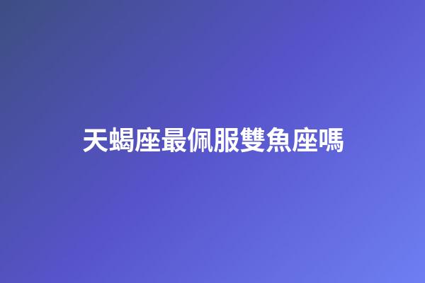 天蝎座最佩服雙魚座嗎-第1張-星座運勢-玄機派