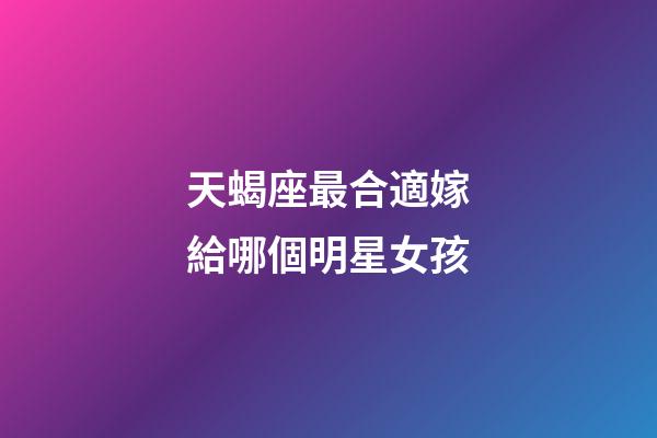 天蝎座最合適嫁給哪個明星女孩-第1張-星座運勢-玄機派