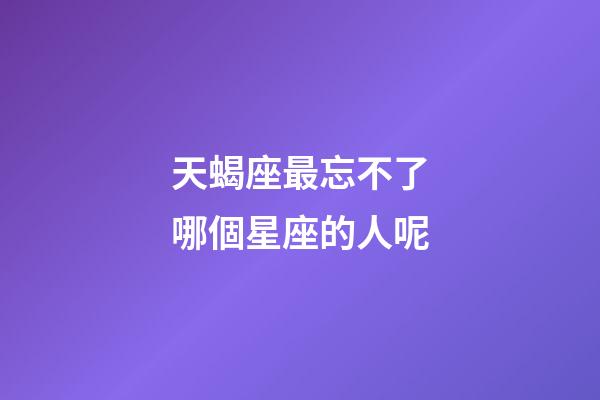 天蝎座最忘不了哪個星座的人呢-第1張-星座運勢-玄機派