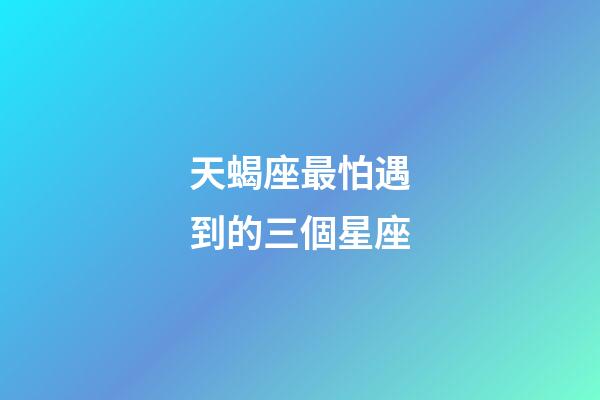 天蝎座最怕遇到的三個星座-第1張-星座運勢-玄機派