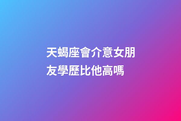 天蝎座會介意女朋友學歷比他高嗎